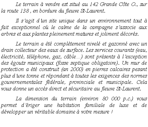 Zone de Texte: 	Le terrain � vendre est situ� au 142 Grande C�te O., sur la route 138 , en bordure du fleuve St-Laurent. 	Il s�agit d�un site unique dans un environnement tout � fait exceptionnel o� le calme de la campagne s�associe aux arbres et aux plantes pleinement matures et joliment d�cor�s. 	Le terrain a �t� compl�tement nivel� et gazonn� avec un drain collecteur des eaux de surface. Les services courants (eau, �lectricit�, t�l�phone, gaz, c�ble�) sont pr�sents � l�exception des �gouts municipaux (fosse septique obligatoire). Un mur de protection a �t� construit (an 2000) en pierres calcaires pesant plus d�une tonne et r�pondant � toutes les exigences des normes  gouvernementales f�d�rale, provinciale et municipale. Cela vous donne un acc�s direct et s�curitaire au fleuve St-Laurent. 	La dimension du terrain (environ 50 000 p.c. 125 X 400) vous permet d��riger une habitation familiale de luxe et de d�velopper un v�ritable domaine � votre mesure !